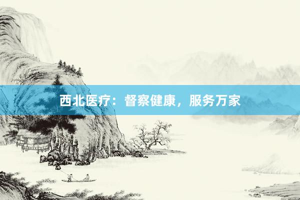 西北医疗：督察健康，服务万家